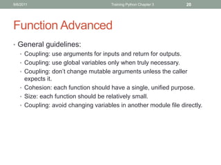 9/6/2011                            Training Python Chapter 3    20




Function Advanced
• General guidelines:
  • Coupling: use arguments for inputs and return for outputs.
  • Coupling: use global variables only when truly necessary.
  • Coupling: don’t change mutable arguments unless the caller
    expects it.
  • Cohesion: each function should have a single, unified purpose.
  • Size: each function should be relatively small.
  • Coupling: avoid changing variables in another module file directly.
 