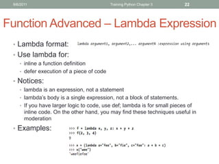 9/6/2011                                  Training Python Chapter 3      22




Function Advanced – Lambda Expression
 • Lambda format:
 • Use lambda for:
    • inline a function definition
    • defer execution of a piece of code

 • Notices:
    • lambda is an expression, not a statement
    • lambda’s body is a single expression, not a block of statements.
    • If you have larger logic to code, use def; lambda is for small pieces of
       inline code. On the other hand, you may find these techniques useful in
       moderation
 • Examples:
 