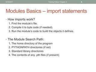 9/15/2011                             Training Python Chapter 4   4




Modules Basics – import statements
• How imports work?
  1. Find the module’s file.
  2. Compile it to byte code (if needed).
  3. Run the module’s code to build the objects it defines.


• The Module Search Path:
  1. The home directory of the program
  2. PYTHONPATH directories (if set)
  3. Standard library directories
  4. The contents of any .pth files (if present)
 