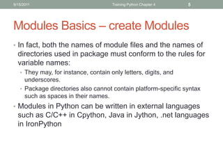 9/15/2011                             Training Python Chapter 4   5




Modules Basics – create Modules
• In fact, both the names of module files and the names of
  directories used in package must conform to the rules for
  variable names:
   • They may, for instance, contain only letters, digits, and
     underscores.
   • Package directories also cannot contain platform-specific syntax
     such as spaces in their names.
• Modules in Python can be written in external languages
  such as C/C++ in Cpython, Java in Jython, .net languages
  in IronPython
 