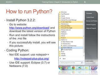 9/2/2011                        Training Python Chapte 0: Introduction to Python   8




 How to run Python?
• Install Python 3.2.2:
   • Go to website:
     http://www.python.org/download/ and
     download the latest version of Python
   • Run and install follow the instructions
     of the .msi file
   • If you successfully install, you will see
     this picture:
• Coding Python:
  • Not IDE support: use notepad++
        http://notepad-plus-plus.org/
  • Use IDE support: Eclipse (3.7) or
    Netbeans (7.0)
 