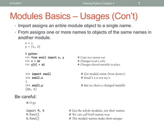 9/15/2011                           Training Python Chapter 4   7



Modules Basics – Usages (Con’t)
   • Import assigns an entire module object to a single name.
   • From assigns one or more names to objects of the same names in
      another module.




   Be careful:
 