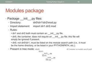 9/15/2011                                  Training Python Chapter 4        11




Modules package
• Package __init__.py files:
  • Directory:        dir0dir1dir2mod.py
  • Import statement: import dir1.dir2.mod
  • Rules:
       • dir1 and dir2 both must contain an __init__.py file.
       • dir0, the container, does not require an __init__.py file; this file will
       simply be ignored if present.
       • dir0, not dir0dir1, must be listed on the module search path (i.e., it must
       be the home directory, or be listed in your PYTHONPATH, etc.).
   • Present in tree mode:
 