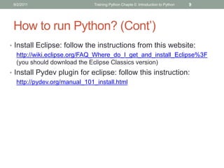 9/2/2011                    Training Python Chapte 0: Introduction to Python   9




 How to run Python? (Cont’)
• Install Eclipse: follow the instructions from this website:
   http://wiki.eclipse.org/FAQ_Where_do_I_get_and_install_Eclipse%3F
   (you should download the Eclipse Classics version)
• Install Pydev plugin for eclipse: follow this instruction:
   http://pydev.org/manual_101_install.html
 