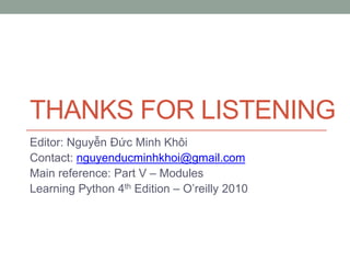 THANKS FOR LISTENING
Editor: Nguyễn Đức Minh Khôi
Contact: nguyenducminhkhoi@gmail.com
Main reference: Part V – Modules
Learning Python 4th Edition – O’reilly 2010
 