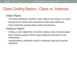 9/18/2011                      Training Python Chapter 5: Classes and OOP   6




Class Coding Basics - Class vs. Instance
 • Class Object:
   • The class statement creates a class object and assigns it a name.
   • Assignments inside class statements make class attributes.
   • Class attributes provide object state and behavior.
 • Instance Object:
    • Calling a class object like a function makes a new instance object.
    • Each instance object inherits class attributes and gets its own
      namespace.
    • Assignments to attributes of self in methods make per-instance
      attributes.
 