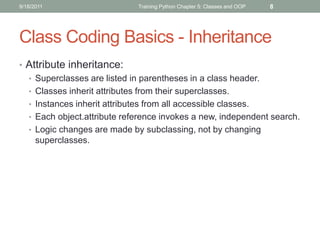 9/18/2011                    Training Python Chapter 5: Classes and OOP   8




Class Coding Basics - Inheritance
• Attribute inheritance:
  • Superclasses are listed in parentheses in a class header.
  • Classes inherit attributes from their superclasses.
  • Instances inherit attributes from all accessible classes.
  • Each object.attribute reference invokes a new, independent search.
  • Logic changes are made by subclassing, not by changing
    superclasses.
 