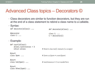 9/18/2011                      Training Python Chapter 5: Classes and OOP   28




Advanced Class topics – Decorators ©
   • Class decorators are similar to function decorators, but they are run
     at the end of a class statement to rebind a class name to a callable.
   • Syntax:




   • Example:
 
