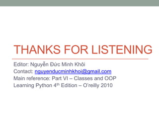THANKS FOR LISTENING
Editor: Nguyễn Đức Minh Khôi
Contact: nguyenducminhkhoi@gmail.com
Main reference: Part VI – Classes and OOP
Learning Python 4th Edition – O’reilly 2010
 