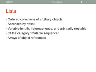 5/22/2011                         Training Python     3




Lists
• Ordered collections of arbitrary objects
• Accessed by offset
• Variable-length, heterogeneous, and arbitrarily nestable
• Of the category “mutable sequence”
• Arrays of object references
 