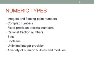2




NUMERIC TYPES
• Integers and floating-point numbers
• Complex numbers
• Fixed-precision decimal numbers
• Rational fraction numbers
• Sets
• Booleans
• Unlimited integer precision
• A variety of numeric built-ins and modules
 