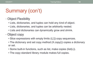5/22/2011                                Training Python           14




Summary (con’t)
• Object Flexibility
  • Lists, dictionaries, and tuples can hold any kind of object.
  • Lists, dictionaries, and tuples can be arbitrarily nested.
  • Lists and dictionaries can dynamically grow and shrink.
• Object copy
  • Slice expressions with empty limits (L[:]) copy sequences.
  • The dictionary and set copy method (X.copy()) copies a dictionary
  or set.
  • Some built-in functions, such as list, make copies (list(L)).
  • The copy standard library module makes full copies.
 