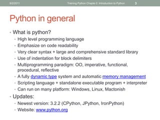 9/2/2011                    Training Python Chapte 0: Introduction to Python   3




Python in general
• What is python?
  • High level programming language
  • Emphasize on code readability
  • Very clear syntax + large and comprehensive standard library
  • Use of indentation for block delimiters
  • Multiprogramming paradigm: OO, imperative, functional,
    procedural, reflective
  • A fully dynamic type system and automatic memory management
  • Scripting language + standalone executable program + interpreter
  • Can run on many platform: Windows, Linux, Mactonish
• Updates:
  • Newest version: 3.2.2 (CPython, JPython, IronPython)
  • Website: www.python.org
 