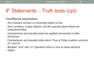 9/2/2011                          Learning Python Chapter 2   12




IF Statements - Truth tests (opt)
Conditional expression:
• Any nonzero number or nonempty object is true.
• Zero numbers, empty objects, and the special object None are
  considered false.
• Comparisons and equality tests are applied recursively to data
  structures.
• Comparisons and equality tests return True or False (custom versions
  of 1 and 0).
• Boolean “and” and “or” operators return a true or false operand
  object.
 