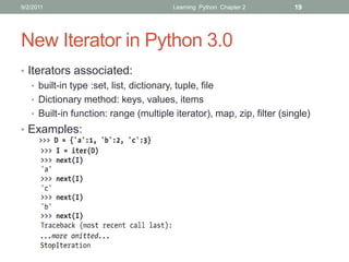 9/2/2011                               Learning Python Chapter 2       19




New Iterator in Python 3.0
• Iterators associated:
   • built-in type :set, list, dictionary, tuple, file
   • Dictionary method: keys, values, items
   • Built-in function: range (multiple iterator), map, zip, filter (single)
• Examples:
 