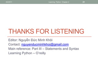 9/2/2011                      Learning Python Chapter 2   21




   THANKS FOR LISTENING
   Editor: Nguyễn Đức Minh Khôi
   Contact: nguyenducminhkhoi@gmail.com
   Main reference: Part III – Statements and Syntax
   Learning Python – O’reilly
 