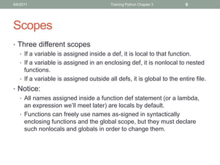 9/6/2011                                Training Python Chapter 3      6




Scopes
• Three different scopes
  • If a variable is assigned inside a def, it is local to that function.
  • If a variable is assigned in an enclosing def, it is nonlocal to nested
    functions.
  • If a variable is assigned outside all defs, it is global to the entire file.
• Notice:
  • All names assigned inside a function def statement (or a lambda,
    an expression we’ll meet later) are locals by default.
  • Functions can freely use names as-signed in syntactically
    enclosing functions and the global scope, but they must declare
    such nonlocals and globals in order to change them.
 