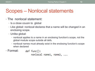 9/6/2011                                 Training Python Chapter 3       13




Scopes – Nonlocal statements
• The nonlocal statement:
  • Is a close cousin to global
  • Like global: nonlocal declares that a name will be changed in an
    enclosing scope.
  • Unlike global:
       • nonlocal applies to a name in an enclosing function’s scope, not the
         global module scope outside all defs.
       • nonlocal names must already exist in the enclosing function’s scope
         when declared
• Format:
 