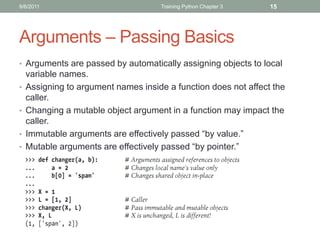 9/6/2011                             Training Python Chapter 3   15




Arguments – Passing Basics
• Arguments are passed by automatically assigning objects to local
    variable names.
•   Assigning to argument names inside a function does not affect the
    caller.
•   Changing a mutable object argument in a function may impact the
    caller.
•   Immutable arguments are effectively passed “by value.”
•   Mutable arguments are effectively passed “by pointer.”
 