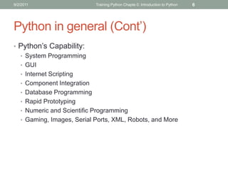 9/2/2011                   Training Python Chapte 0: Introduction to Python   6




Python in general (Cont’)
• Python’s Capability:
  • System Programming
  • GUI
  • Internet Scripting
  • Component Integration
  • Database Programming
  • Rapid Prototyping
  • Numeric and Scientific Programming
  • Gaming, Images, Serial Ports, XML, Robots, and More
 