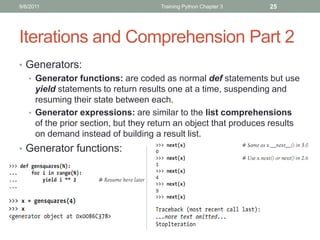9/6/2011                            Training Python Chapter 3    25




Iterations and Comprehension Part 2
• Generators:
  • Generator functions: are coded as normal def statements but use
    yield statements to return results one at a time, suspending and
    resuming their state between each.
  • Generator expressions: are similar to the list comprehensions
    of the prior section, but they return an object that produces results
    on demand instead of building a result list.
• Generator functions:
 