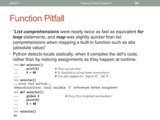 9/6/2011                             Training Python Chapter 3    28




Function Pitfall
• “List comprehensions were nearly twice as fast as equivalent for
  loop statements, and map was slightly quicker than list
  comprehensions when mapping a built-in function such as abs
  (absolute value)”
• Python detects locals statically, when it compiles the def’s code,
  rather than by noticing assignments as they happen at runtime.
 