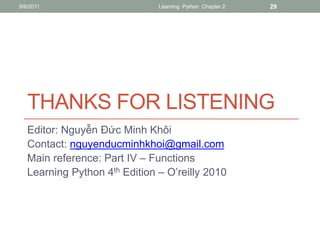 9/6/2011                       Learning Python Chapter 2   29




   THANKS FOR LISTENING
   Editor: Nguyễn Đức Minh Khôi
   Contact: nguyenducminhkhoi@gmail.com
   Main reference: Part IV – Functions
   Learning Python 4th Edition – O’reilly 2010
 
