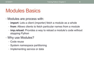 9/15/2011                           Training Python Chapter 4   3




Modules Basics
• Modules are process with:
  • import: Lets a client (importer) fetch a module as a whole
  • from: Allows clients to fetch particular names from a module
  • imp.reload: Provides a way to reload a module’s code without
    stopping Python
• Why use Modules?
  • Code reuse
  • System namespace partitioning
  • Implementing service or data
 