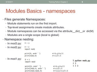 9/15/2011                         Training Python Chapter 4   8




  Modules Basics - namespaces
• Files generate Namespaces:
  • Module statements run on the first import.
  • Top-level assignments create module attributes.
  • Module namespaces can be accessed via the attribute__dict__or dir(M)
  • Modules are a single scope (local is global)
• Namespace nesting:
  • In mod3.py:
  • In mod2.py:




  • In mod1.py:
 
