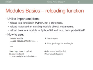 9/15/2011                           Training Python Chapter 4   9




Modules Basics – reloading function
• Unlike import and from:
  • reload is a function in Python, not a statement.
  • reload is passed an existing module object, not a name.
  • reload lives in a module in Python 3.0 and must be imported itself.
• How to use:
 