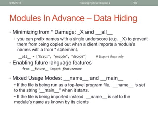 9/15/2011                            Training Python Chapter 4    13




Modules In Advance – Data Hiding
• Minimizing from * Damage: _X and __all__
  • you can prefix names with a single underscore (e.g., _X) to prevent
    them from being copied out when a client imports a module’s
    names with a from * statement.


• Enabling future language features


• Mixed Usage Modes: __name__ and __main__
  • If the file is being run as a top-level program file, __name__ is set
  to the string "__main__" when it starts.
  • If the file is being imported instead, __name__ is set to the
  module’s name as known by its clients
 