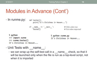 9/15/2011                             Training Python Chapter 4    14




Modules in Advance (Cont’)
• In runme.py:




• Unit Tests with __name__:
  • we can wrap up the self-test call in a __name__ check, so that it
    will be launched only when the file is run as a top-level script, not
    when it is imported
 