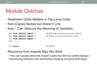 9/15/2011                           Training Python Chapter 4   16




Module Gotchas
• Statement Order Matters in Top-Level Code
• from Copies Names but Doesn’t Link
• from * Can Obscure the Meaning of Variables




• Recursive from Imports May Not Work
  • You can usually eliminate import cycles like this by careful design—
  maximizing cohesion and minimizing coupling are good first steps.
 