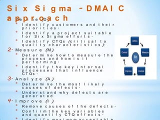 S i x S i g ma - D M A I C
1. D f n (D )
a pe pi r e o a c h
     *   I   d   e   n t i f    y c u s t o me r s         a n d t h e i r
         p   r   i   o r i t    i e s .
     *   I   d   e   n t i f    y a p r o j e c t      s   u   i t a b l e
         f   o   r    Si x      S i g ma e f f o r     t   s   .
     *   I   d   e   n t i f    y C T Q s (c r i t     i   c   a l t o
         q   u   a   l i t y     c h a r a c t e r i   s   t   i c s ).
2.   M e a s u r e (M )
     *   De      t e     r   mi n e h o w t o me a s u r e t h e
         p r     o c     e   s s a n d h o w i s i t
         p e     r f     o   r mi n g .
     *   I d     e n     t   i f y t h e k e y i n t e r n a l
         p r     o c     e   s s e s t h a t i n f l u e n c e
         CT      Qs      .
3.   A n a l y z e (A )
     *   De      t   e   r   mi n e t h e mo s t l i k e l y
         c a     u   s   e   s o f d e f e c t s .
     *   Un      d   e   r   s t a n d wh y d e f e c t s a r e
         g e     n   e   r   a t e d
4.   I m p r o v e (I )
     *   R e mo v e c a u s e s o f t h e d e f e c t s .
     *   Co n f i r m t h e k e y v a r i a b l e s
         a n d q u a n t i f y CT Q e f f e c t s .
 