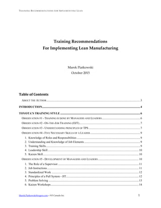 TRA IN IN G RE C OM MEN D A TI O NS F O R IMP LE MEN T IN G LEA N
Marek.Piatkowski@rogers.com – W3 Canada Inc. 1
Training Recommendations
For Implementing Lean Manufacturing
Marek Piatkowski
October 2015
Table of Contents
ABOUT THE AUTHOR.................................................................................................................................3
INTRODUCTION.......................................................................................................................................4
TOYOTA’S TRAINING STYLE ..............................................................................................................6
OBSERVATION #1 - TRAINING IS DONE BY MANAGERS AND LEADERS.....................................................6
OBSERVATION #2 - ON-THE-JOB TRAINING (OJT)....................................................................................7
OBSERVATION #3 - UNDERSTANDING PRINCIPLES OF TPS.......................................................................7
OBSERVATION #4 - FIVE NECESSARY SKILLS OF A LEADER.....................................................................9
1. Knowledge of Roles and Responsibilities .......................................................................................9
2. Understanding and Knowledge of Job Elements .............................................................................9
3. Training Skills..................................................................................................................................9
4. Leadership Skill.............................................................................................................................10
5. Kaizen Skill....................................................................................................................................10
OBSERVATION #5 - DEVELOPMENT OF MANAGERS AND LEADERS ........................................................10
1. The Role of a Supervisor ...............................................................................................................11
2. Job Instructions..............................................................................................................................11
3. Standardized Work ........................................................................................................................12
4. Principles of a Pull System - JIT....................................................................................................12
5. Problem Solving ............................................................................................................................13
6. Kaizen Workshops.........................................................................................................................14
 