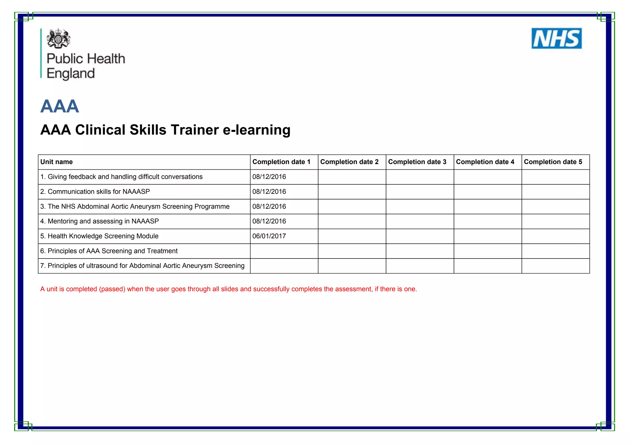 AAA
AAA Clinical Skills Trainer e-learning
Unit name Completion date 1 Completion date 2 Completion date 3 Completion date 4 Completion date 5
1. Giving feedback and handling difficult conversations 08/12/2016
2. Communication skills for NAAASP 08/12/2016
3. The NHS Abdominal Aortic Aneurysm Screening Programme 08/12/2016
4. Mentoring and assessing in NAAASP 08/12/2016
5. Health Knowledge Screening Module 06/01/2017
6. Principles of AAA Screening and Treatment
7. Principles of ultrasound for Abdominal Aortic Aneurysm Screening
A unit is completed (passed) when the user goes through all slides and successfully completes the assessment, if there is one.
 