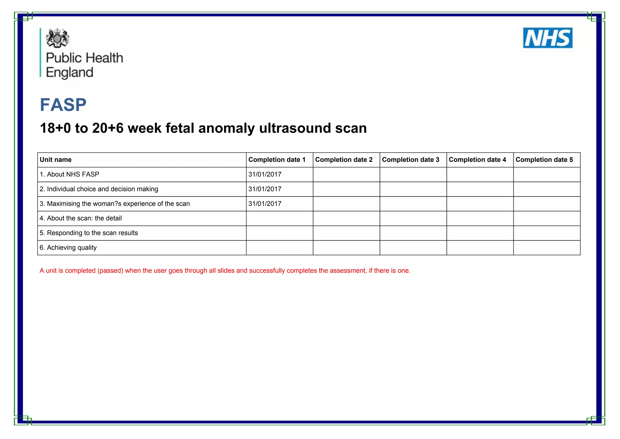 FASP
18+0 to 20+6 week fetal anomaly ultrasound scan
Unit name Completion date 1 Completion date 2 Completion date 3 Completion date 4 Completion date 5
1. About NHS FASP 31/01/2017
2. Individual choice and decision making 31/01/2017
3. Maximising the woman?s experience of the scan 31/01/2017
4. About the scan: the detail
5. Responding to the scan results
6. Achieving quality
A unit is completed (passed) when the user goes through all slides and successfully completes the assessment, if there is one.
 