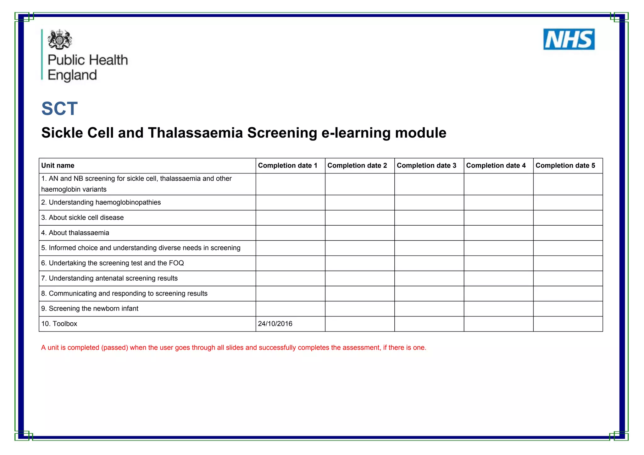SCT
Sickle Cell and Thalassaemia Screening e-learning module
Unit name Completion date 1 Completion date 2 Completion date 3 Completion date 4 Completion date 5
1. AN and NB screening for sickle cell, thalassaemia and other
haemoglobin variants
2. Understanding haemoglobinopathies
3. About sickle cell disease
4. About thalassaemia
5. Informed choice and understanding diverse needs in screening
6. Undertaking the screening test and the FOQ
7. Understanding antenatal screening results
8. Communicating and responding to screening results
9. Screening the newborn infant
10. Toolbox 24/10/2016
A unit is completed (passed) when the user goes through all slides and successfully completes the assessment, if there is one.
 