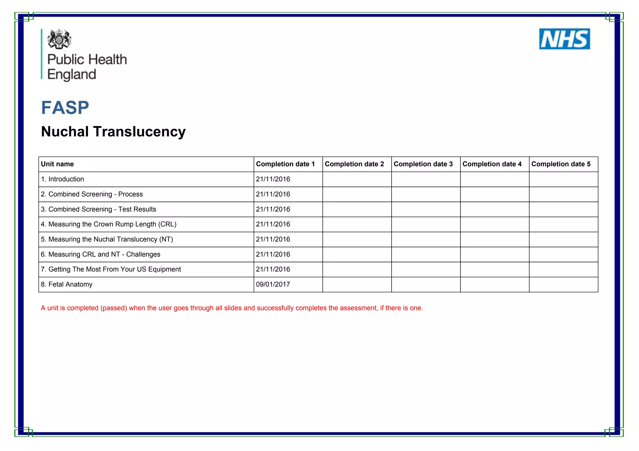 FASP
Nuchal Translucency
Unit name Completion date 1 Completion date 2 Completion date 3 Completion date 4 Completion date 5
1. Introduction 21/11/2016
2. Combined Screening - Process 21/11/2016
3. Combined Screening - Test Results 21/11/2016
4. Measuring the Crown Rump Length (CRL) 21/11/2016
5. Measuring the Nuchal Translucency (NT) 21/11/2016
6. Measuring CRL and NT - Challenges 21/11/2016
7. Getting The Most From Your US Equipment 21/11/2016
8. Fetal Anatomy 09/01/2017
A unit is completed (passed) when the user goes through all slides and successfully completes the assessment, if there is one.
 
