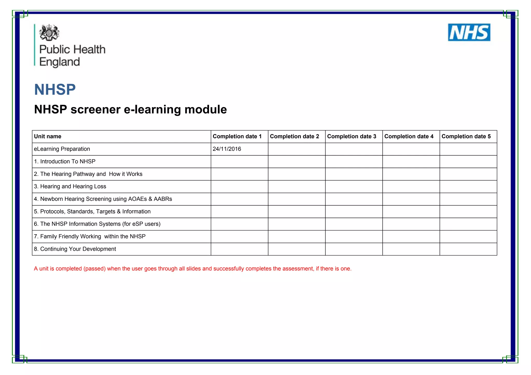 NHSP
NHSP screener e-learning module
Unit name Completion date 1 Completion date 2 Completion date 3 Completion date 4 Completion date 5
eLearning Preparation 24/11/2016
1. Introduction To NHSP
2. The Hearing Pathway and How it Works
3. Hearing and Hearing Loss
4. Newborn Hearing Screening using AOAEs & AABRs
5. Protocols, Standards, Targets & Information
6. The NHSP Information Systems (for eSP users)
7. Family Friendly Working within the NHSP
8. Continuing Your Development
A unit is completed (passed) when the user goes through all slides and successfully completes the assessment, if there is one.
 
