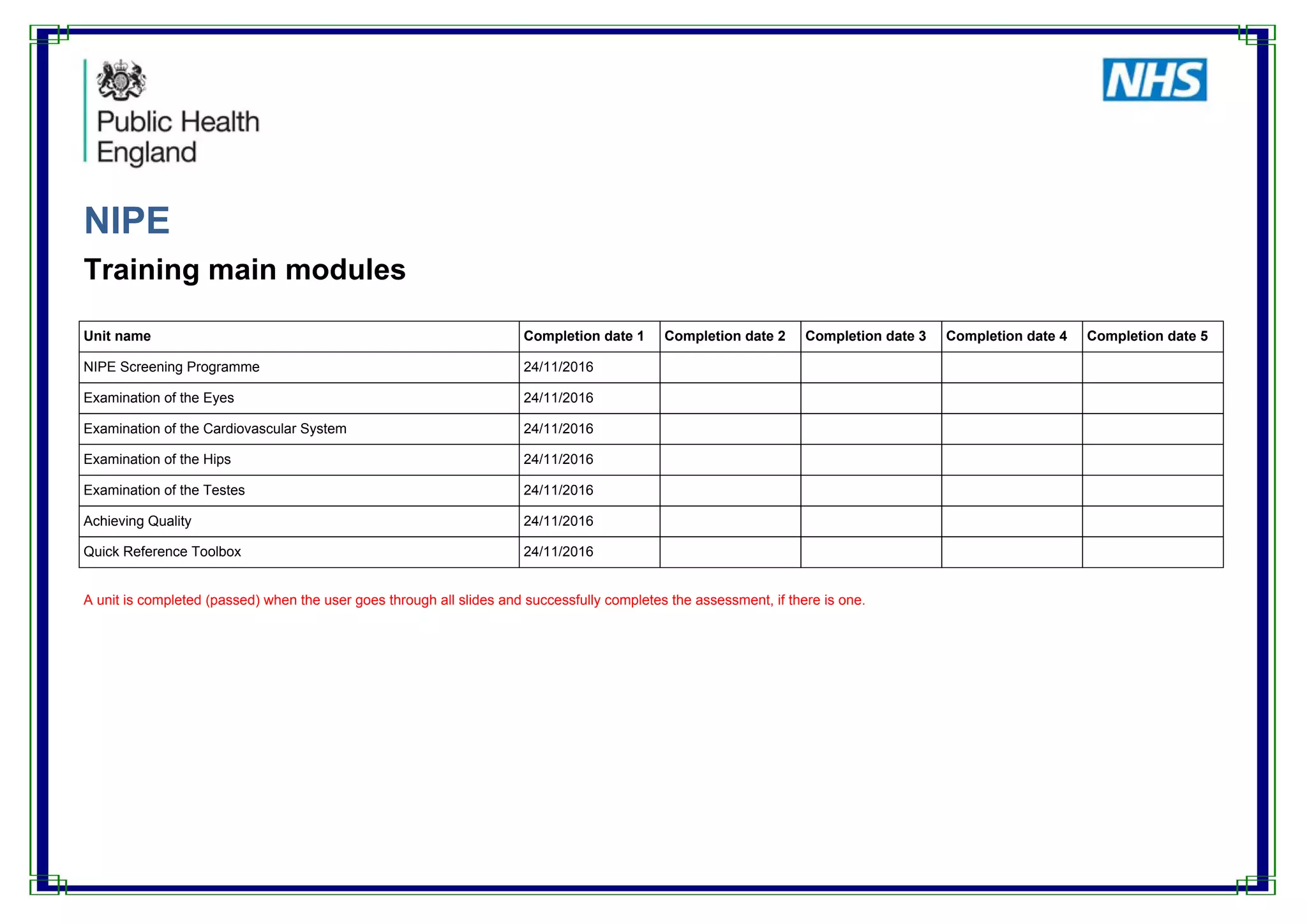 NIPE
Training main modules
Unit name Completion date 1 Completion date 2 Completion date 3 Completion date 4 Completion date 5
NIPE Screening Programme 24/11/2016
Examination of the Eyes 24/11/2016
Examination of the Cardiovascular System 24/11/2016
Examination of the Hips 24/11/2016
Examination of the Testes 24/11/2016
Achieving Quality 24/11/2016
Quick Reference Toolbox 24/11/2016
A unit is completed (passed) when the user goes through all slides and successfully completes the assessment, if there is one.
 