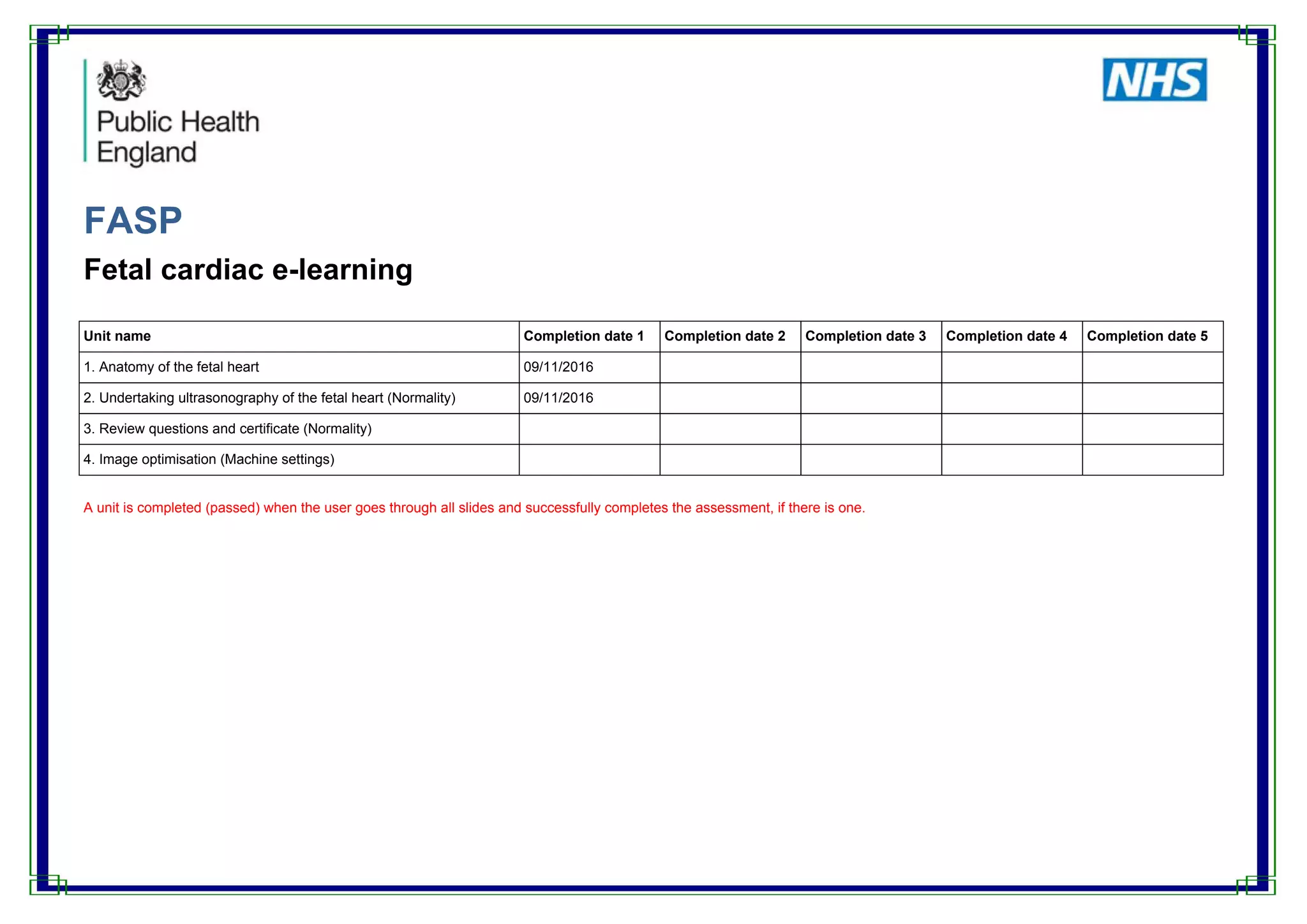 FASP
Fetal cardiac e-learning
Unit name Completion date 1 Completion date 2 Completion date 3 Completion date 4 Completion date 5
1. Anatomy of the fetal heart 09/11/2016
2. Undertaking ultrasonography of the fetal heart (Normality) 09/11/2016
3. Review questions and certificate (Normality)
4. Image optimisation (Machine settings)
A unit is completed (passed) when the user goes through all slides and successfully completes the assessment, if there is one.
 