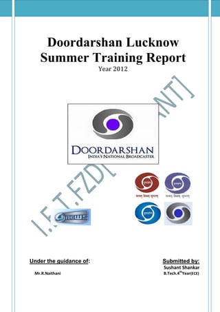 Doordarshan Lucknow
   Summer Training Report
                         Year 2012




Under the guidance of:               Submitted by:
                                     Sushant Shankar
 Mr.R.Naithani                       B.Tech.4thYear(ECE)
 