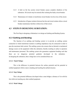 4.2.3 A fault on the bus section circuit breaker causes complete shutdown of the
substation. All circuits may be restored after isolating the faulty circuit breaker.
4.2.4 Maintenance of a feeder or transformer circuit breaker involves loss of the circuit.
4.2.5 Introduction of bypass isolators between bus bar and circuit isolator allows circuit
breaker maintenance facilities without loss of that circuit.
4.3 STEPS IN DESIGNING SUBSTATION:
The First Step in designing a Substation is to design an Earthing and Bonding System.
4.3.1 Earthing and Bonding:
The function of an earthing and bonding system is to provide an earthing system
connection to which transformer neutrals or earthing impedances may be connected in order to
pass the maximum fault current. The earthing system also ensures that no thermal or mechanical
damage occurs on the equipment within the substation, thereby resulting in safety to operation
and maintenance personnel. The earthing system also guarantees equipotent bonding such that
there are no dangerous potential gradients developed in the substation.
In designing the substation, three voltage have to be considered these are:
4.3.1.1 Touch Voltage:
This is the difference in potential between the surface potential and the potential at
earthed equipment whilst a man is standing and touching the earthed structure.
4.3.1.2 Step Voltage:
This is the potential difference developed when a man bridges a distance of 1m with his
feet while not touching any other earthed equipment.
4.3.1.3 Mesh Voltage:
 