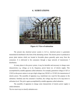 4. SUBSTATIONS
Figure 4.1 View of substation
The present day electrical power system is A.C.i.e. electrical power is generated,
transmitted & distributed in the form of the alternating current. The electric power is produced at
power plant stations which are located at favorable places generally quite away from the
consumers. It is delivered to the consumers through a large network of transmission 7
distribution.
At many places in the power system, it may be desirable and necessary to change some
characteristics e.g. voltage, ac to dc, frequency, power factor etc. of electric supply. This
accomplished by suitable apparatus called substation. For example; generation voltage (11 KV or
33 KV) at the power station is set up to high voltage (say 220 KV or 132 KV) for transmission of
electric power. The assembly of apparatus (e.g. transformer etc.) used for this purpose in the
substation. Similarly near the consumer’s localities, the voltage may have to be step down to
utilization level. This job is again accomplished by suitable apparatus called substation.
The assembly of apparatus to change some characteristic of electric power supply is
called substation.
The two most ways to classify substation are:-
 