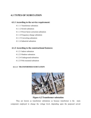 4.1 TYPES OF SUBSTATION
4.1.1 According to the service requirement:
4.1.1.1 Transformer substation
4.1.1.2 Switch substation
4.1.1.3 Power factor correction substation
4.1.1.4 Frequency change substation
4.1.1.5 Converting substation
4.1.1.6 Industrial substation
4.1.2 According to the constructional features:
4.1.2.1 Indoor substation
4.1.2.3 Outdoor substation
4.1.2.4 Underground substation
4.1.2.5 Pole mounted substation
4.1.1.1 TRANSFORMER SUBSTATION
Figure 4.2 Transformer substation
They are known as transformer substations as because transformer is the main
component employed to change the voltage level, depending upon the purposed served
 