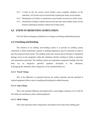 4.2.3 A fault on the bus section circuit breaker causes complete shutdown of the
substation. All circuits may be restored after isolating the faulty circuit breaker.
4.2.4 Maintenance of a feeder or transformer circuit breaker involves loss of the circuit.
4.2.5 Introduction of bypass isolators between bus bar and circuit isolator allows circuit
breaker maintenance facilities without loss of that circuit.
4.3 STEPS IN DESIGNING SUBSTATION:
The First Step in designing a Substation is to design an Earthing and Bonding System.
4.3.1 Earthing and Bonding:
The function of an earthing and bonding system is to provide an earthing system
connection to which transformer neutrals or earthing impedances may be connected in order to
pass the maximum fault current. The earthing system also ensures that no thermal or mechanical
damage occurs on the equipment within the substation, thereby resulting in safety to operation
and maintenance personnel. The earthing system also guarantees equipotent bonding such that
there are no dangerous potential gradients developed in the substation.
In designing the substation, three voltage have to be considered these are:
4.3.1.1 Touch Voltage:
This is the difference in potential between the surface potential and the potential at
earthed equipment whilst a man is standing and touching the earthed structure.
4.3.1.2 Step Voltage:
This is the potential difference developed when a man bridges a distance of 1m with his
feet while not touching any other earthed equipment.
4.3.1.3 Mesh Voltage:
This is the maximum touch voltage that is developed in the mesh of the earthing grid.
 