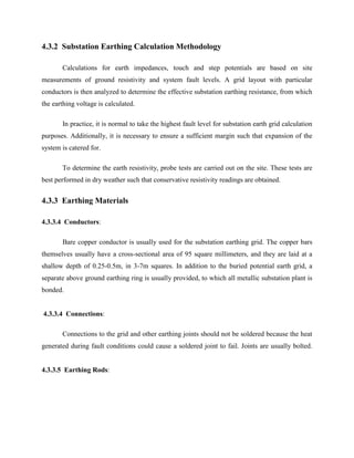 4.3.2 Substation Earthing Calculation Methodology
Calculations for earth impedances, touch and step potentials are based on site
measurements of ground resistivity and system fault levels. A grid layout with particular
conductors is then analyzed to determine the effective substation earthing resistance, from which
the earthing voltage is calculated.
In practice, it is normal to take the highest fault level for substation earth grid calculation
purposes. Additionally, it is necessary to ensure a sufficient margin such that expansion of the
system is catered for.
To determine the earth resistivity, probe tests are carried out on the site. These tests are
best performed in dry weather such that conservative resistivity readings are obtained.
4.3.3 Earthing Materials
4.3.3.4 Conductors:
Bare copper conductor is usually used for the substation earthing grid. The copper bars
themselves usually have a cross-sectional area of 95 square millimeters, and they are laid at a
shallow depth of 0.25-0.5m, in 3-7m squares. In addition to the buried potential earth grid, a
separate above ground earthing ring is usually provided, to which all metallic substation plant is
bonded.
4.3.3.4 Connections:
Connections to the grid and other earthing joints should not be soldered because the heat
generated during fault conditions could cause a soldered joint to fail. Joints are usually bolted.
4.3.3.5 Earthing Rods:
 