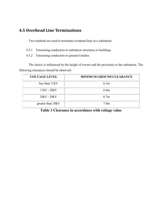 4.5 Overhead Line Terminations
Two methods are used to terminate overhead lines at a substation.
4.5.1 Tensioning conductors to substation structures or buildings
4.5.2 Tensioning conductors to ground winches.
The choice is influenced by the height of towers and the proximity to the substation. The
following clearances should be observed:
VOLTAGE LEVEL MINIMUM GROUND CLEARANCE
less than 11kV 6.1m
11kV - 20kV 6.4m
20kV - 30kV 6.7m
greater than 30kV 7.0m
Table 1 Clearance in accordance with voltage value
 