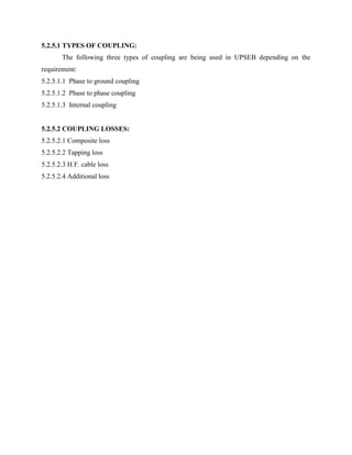 5.2.5.1 TYPES OF COUPLING:
The following three types of coupling are being used in UPSEB depending on the
requirement:
5.2.5.1.1 Phase to ground coupling
5.2.5.1.2 Phase to phase coupling
5.2.5.1.3 Internal coupling
5.2.5.2 COUPLING LOSSES:
5.2.5.2.1 Composite loss
5.2.5.2.2 Tapping loss
5.2.5.2.3 H.F. cable loss
5.2.5.2.4 Additional loss
 